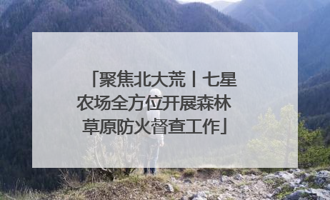 聚焦北大荒丨七星农场全方位开展森林草原防火督查工作