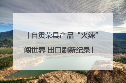 自贡荣县产品“火辣”闯世界 出口刷新纪录