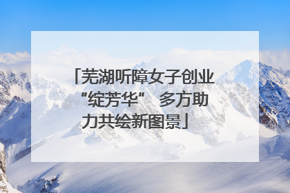 芜湖听障女子创业“绽芳华” 多方助力共绘新图景