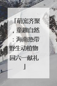 萌宠齐聚，童趣自然：海南热带野生动植物园六一献礼