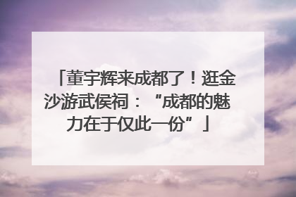董宇辉来成都了！逛金沙游武侯祠：“成都的魅力在于仅此一份”