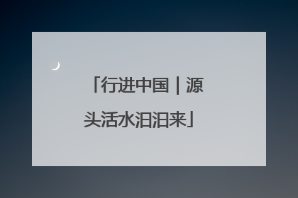 行进中国｜源头活水汩汩来