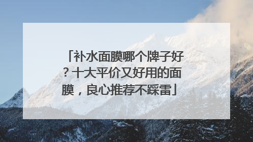 补水面膜哪个牌子好？十大平价又好用的面膜，良心推荐不踩雷