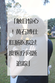 触目惊心！黄石博仕肛肠医院过度医疗问题追踪