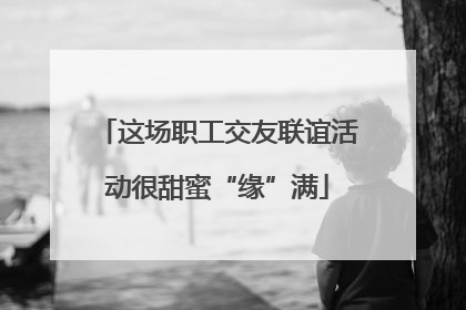 这场职工交友联谊活动很甜蜜“缘”满