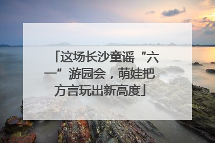 这场长沙童谣“六一”游园会，萌娃把方言玩出新高度