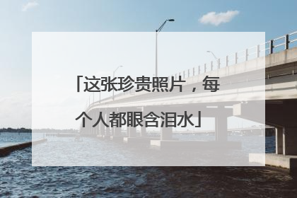 这张珍贵照片，每个人都眼含泪水