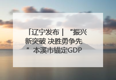 辽宁发布｜“振兴新突破 决胜勇争先”本溪市锚定GDP增长6%目标推进十项重点工作