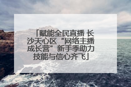 赋能全民直播 长沙天心区“网络主播成长营”新手季助力技能与信心齐飞