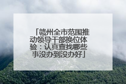 赣州全市范围推动领导干部换位体验：认真查找哪些事没办到没办好