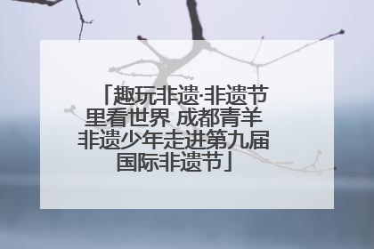 趣玩非遗·非遗节里看世界 成都青羊非遗少年走进第九届国际非遗节