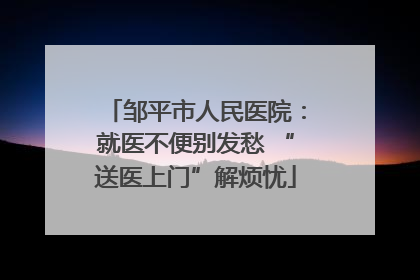 邹平市人民医院：就医不便别发愁 “送医上门”解烦忧