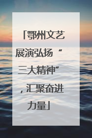 鄂州文艺展演弘扬“三大精神”，汇聚奋进力量