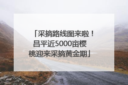 采摘路线图来啦！昌平近5000亩樱桃迎来采摘黄金期