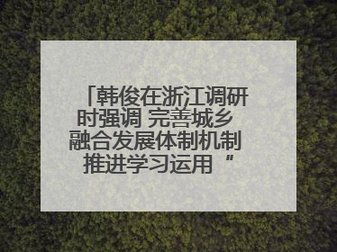 韩俊在浙江调研时强调 完善城乡融合发展体制机制 推进学习运用“千万工程”经验走深走实