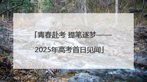 青春赴考 提笔逐梦——2025年高考首日见闻