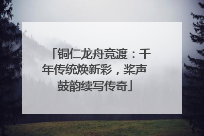 铜仁龙舟竞渡：千年传统焕新彩，桨声鼓韵续写传奇
