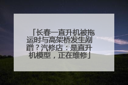 长春一直升机被拖运时与高架桥发生剐蹭？汽修店：是直升机模型，正在维修