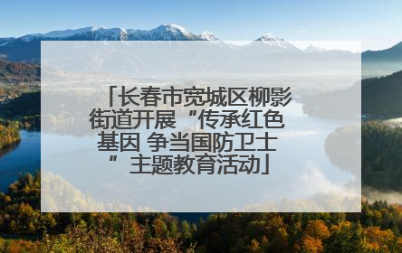 长春市宽城区柳影街道开展“传承红色基因 争当国防卫士”主题教育活动
