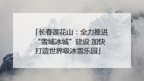 长春莲花山：全力推进“雪域冰城”建设 加快打造世界级冰雪乐园