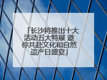 长沙将推出十大活动五大特展 邀你共赴文化和自然遗产日盛宴