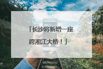 长沙将新增一座跨湘江大桥！