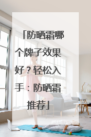 防晒霜哪个牌子效果好？轻松入手：防晒霜推荐