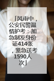 风雨中，公安民警温情护考：加急制发身份证414张，紧急送考1590人次