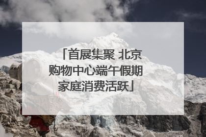 首展集聚 北京购物中心端午假期家庭消费活跃