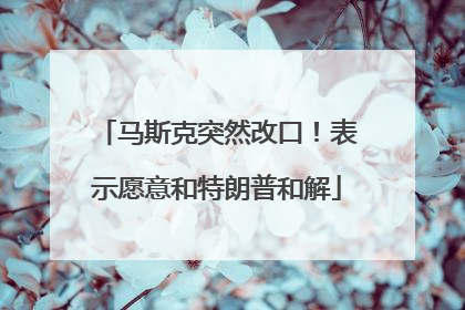马斯克突然改口！表示愿意和特朗普和解
