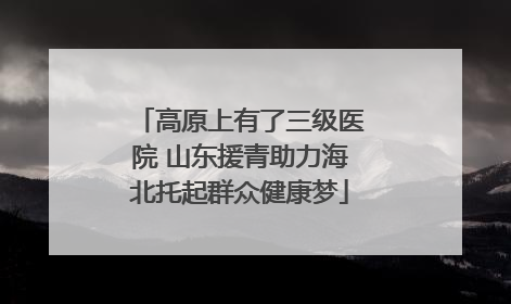 高原上有了三级医院 山东援青助力海北托起群众健康梦