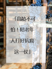 高龄不可怕！陪老年人打好抗癌这一仗