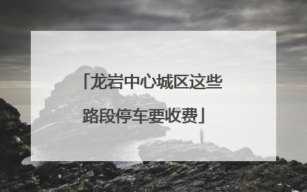 龙岩中心城区这些路段停车要收费