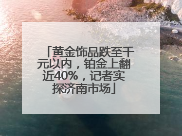黄金饰品跌至千元以内，铂金上翻近40%，记者实探济南市场