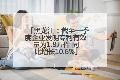黑龙江：截至一季度企业发明专利有效量为1.8万件 同比增长10.6%