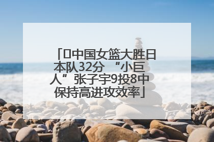 ﻿中国女篮大胜日本队32分 “小巨人”张子宇9投8中保持高进攻效率