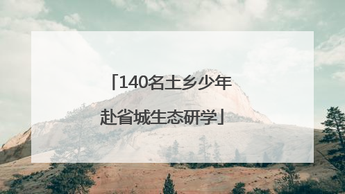 140名土乡少年赴省城生态研学