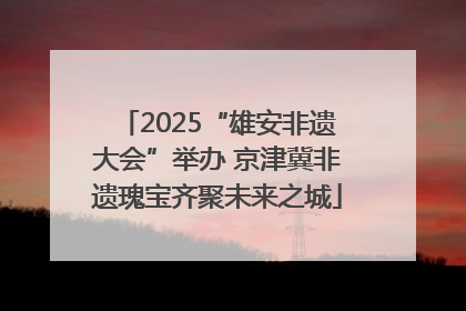 2025“雄安非遗大会”举办 京津冀非遗瑰宝齐聚未来之城