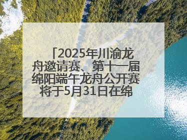 2025年川渝龙舟邀请赛、第十一届绵阳端午龙舟公开赛将于5月31日在绵阳仙海开赛