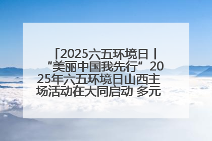 2025六五环境日丨“美丽中国我先行”2025年六五环境日山西主场活动在大同启动 多元形式绘就生态画卷