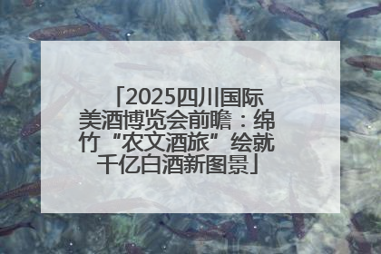 2025四川国际美酒博览会前瞻：绵竹“农文酒旅”绘就千亿白酒新图景