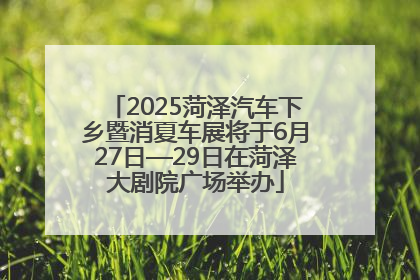 2025菏泽汽车下乡暨消夏车展将于6月27日—29日在菏泽大剧院广场举办