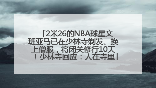 2米26的NBA球星文班亚马已在少林寺剃发、换上僧服，将闭关修行10天！少林寺回应：人在寺里