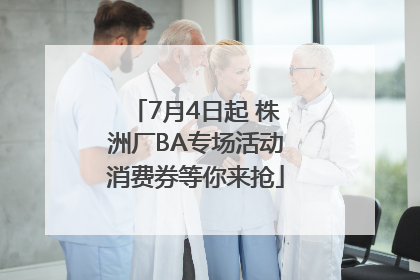 7月4日起 株洲厂BA专场活动消费券等你来抢