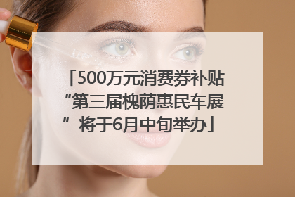 500万元消费券补贴 “第三届槐荫惠民车展”将于6月中旬举办