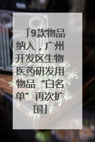 9款物品纳入，广州开发区生物医药研发用物品“白名单”再次扩围