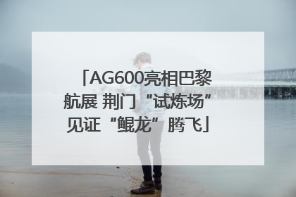 AG600亮相巴黎航展 荆门“试炼场”见证“鲲龙”腾飞