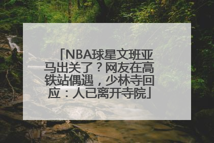 NBA球星文班亚马出关了？网友在高铁站偶遇，少林寺回应：人已离开寺院